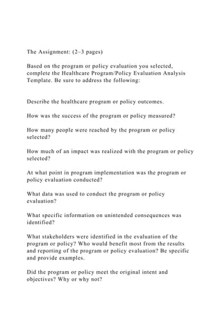 The Assignment: (2–3 pages)
Based on the program or policy evaluation you selected,
complete the Healthcare Program/Policy Evaluation Analysis
Template. Be sure to address the following:
Describe the healthcare program or policy outcomes.
How was the success of the program or policy measured?
How many people were reached by the program or policy
selected?
How much of an impact was realized with the program or policy
selected?
At what point in program implementation was the program or
policy evaluation conducted?
What data was used to conduct the program or policy
evaluation?
What specific information on unintended consequences was
identified?
What stakeholders were identified in the evaluation of the
program or policy? Who would benefit most from the results
and reporting of the program or policy evaluation? Be specific
and provide examples.
Did the program or policy meet the original intent and
objectives? Why or why not?
 