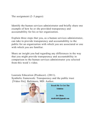 The assignment (2–3 pages):
Identify the human services administrator and briefly share one
example of how he or she provided transparency and
accountability for his or her organization.
Explain three steps that you, as a human services administrator,
can take to provide transparency and accountability to the
public for an organization with which you are associated or one
with which you are familiar.
Share an insight you had regarding any differences in the way
that you might provide transparency and accountability in
comparison to the human services administrator you selected
from this week’s video.
Laureate Education (Producer). (2011).
Symbolic framework: Transparency and the public trust
[Video file]. Baltimore, MD: Author.
 