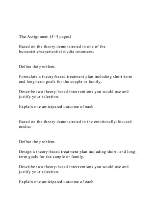 The Assignment (3–4 pages)
Based on the theory demonstrated in one of the
humanistic/experiential media resources:
Define the problem.
Formulate a theory-based treatment plan including short-term
and long-term goals for the couple or family.
Describe two theory-based interventions you would use and
justify your selection.
Explain one anticipated outcome of each.
Based on the theory demonstrated in the emotionally-focused
media:
Define the problem.
Design a theory-based treatment plan including short- and long-
term goals for the couple or family.
Describe two theory-based interventions you would use and
justify your selection.
Explain one anticipated outcome of each.
 