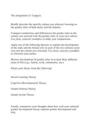 The assignment (3–5 pages):
Briefly describe the specific culture you selected, focusing on
the gender roles of both males and the females.
Compare (similarities and differences) the gender roles in the
culture you selected with the gender roles in your own culture.
Use clear, concrete examples to make your comparisons.
Apply one of the following theories to explain the development
of the male and the female role in each of the two cultures (your
own and the culture you selected). Use clear, concrete examples
to illustrate your points.
Discuss development of gender roles in at least three different
areas of life (e.g., family, work, community, etc.)
Select your theory from the following:
Social Learning Theory
Cognitive Developmental Theory
Gender Schema Theory
Gender Script Theory
Finally, summarize your thoughts about how well your selected
gender development theory explains gender development and
why.
 