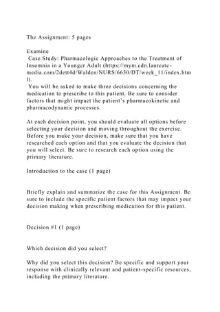 The Assignment: 5 pages
Examine
Case Study: Pharmacologic Approaches to the Treatment of
Insomnia in a Younger Adult (https://mym.cdn.laureate-
media.com/2dett4d/Walden/NURS/6630/DT/week_11/index.htm
l).
You will be asked to make three decisions concerning the
medication to prescribe to this patient. Be sure to consider
factors that might impact the patient’s pharmacokinetic and
pharmacodynamic processes.
At each decision point, you should evaluate all options before
selecting your decision and moving throughout the exercise.
Before you make your decision, make sure that you have
researched each option and that you evaluate the decision that
you will select. Be sure to research each option using the
primary literature.
Introduction to the case (1 page)
Briefly explain and summarize the case for this Assignment. Be
sure to include the specific patient factors that may impact your
decision making when prescribing medication for this patient.
Decision #1 (1 page)
Which decision did you select?
Why did you select this decision? Be specific and support your
response with clinically relevant and patient-specific resources,
including the primary literature.
 