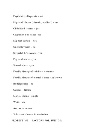 · Psychiatric diagnosis - yes
· Physical Illness (chronic, medical) - no
· Childhood trauma - yes
· Cognition not intact - no
· Support system - yes
· Unemployment - no
· Stressful life events - yes
· Physical abuse - yes
· Sexual abuse - yes
· Family history of suicide - unknown
· Family history of mental illness - unknown
· Hopelessness - no
· Gender - female
· Marital status - single
· White race
· Access to means
· Substance abuse - in remission
PROTECTIVE FACTORS FOR SUICIDE:
 