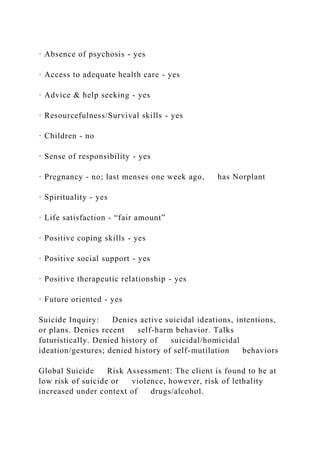 · Absence of psychosis - yes
· Access to adequate health care - yes
· Advice & help seeking - yes
· Resourcefulness/Survival skills - yes
· Children - no
· Sense of responsibility - yes
· Pregnancy - no; last menses one week ago, has Norplant
· Spirituality - yes
· Life satisfaction - “fair amount”
· Positive coping skills - yes
· Positive social support - yes
· Positive therapeutic relationship - yes
· Future oriented - yes
Suicide Inquiry: Denies active suicidal ideations, intentions,
or plans. Denies recent self-harm behavior. Talks
futuristically. Denied history of suicidal/homicidal
ideation/gestures; denied history of self-mutilation behaviors
Global Suicide Risk Assessment: The client is found to be at
low risk of suicide or violence, however, risk of lethality
increased under context of drugs/alcohol.
 
