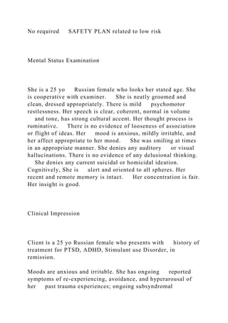 No required SAFETY PLAN related to low risk
Mental Status Examination
She is a 25 yo Russian female who looks her stated age. She
is cooperative with examiner. She is neatly groomed and
clean, dressed appropriately. There is mild psychomotor
restlessness. Her speech is clear, coherent, normal in volume
and tone, has strong cultural accent. Her thought process is
ruminative. There is no evidence of looseness of association
or flight of ideas. Her mood is anxious, mildly irritable, and
her affect appropriate to her mood. She was smiling at times
in an appropriate manner. She denies any auditory or visual
hallucinations. There is no evidence of any delusional thinking.
She denies any current suicidal or homicidal ideation.
Cognitively, She is alert and oriented to all spheres. Her
recent and remote memory is intact. Her concentration is fair.
Her insight is good.
Clinical Impression
Client is a 25 yo Russian female who presents with history of
treatment for PTSD, ADHD, Stimulant use Disorder, in
remission.
Moods are anxious and irritable. She has ongoing reported
symptoms of re-experiencing, avoidance, and hyperarousal of
her past trauma experiences; ongoing subsyndromal
 