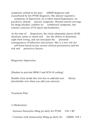 symptoms related to her past ADHD diagnosis and
exacerbated by her PTSD diagnosis. She denied vegetative
symptoms of depression, no evident mania/hypomania, no
psychosis, denied anxiety symptoms. Denied current cravings
for drugs/alcohol, exhibits no withdrawal symptoms, has
somatic concerns of GI upset and headaches.
At the time of disposition, the client adamantly denies SI/HI
ideations, plans or intent and has the ability to determine
right from wrong, and can anticipate the potential
consequences of behaviors and actions. She is a low risk for
self-harm based on her current clinical presentation and her
risk and protective factors.
Diagnostic Impression
[Student to provide DSM-5 and ICD-10 coding]
Double click inside this text box to add/edit text. Delete
placeholder text when you add your answers.
Treatment Plan
1) Medication:
· Increase fluoxetine 40mg po daily for PTSD #30 1 RF
· Continue with atomoxetine 80mg po daily for ADHD. #30 1
 