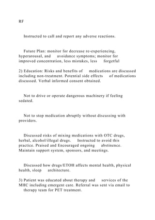 RF
Instructed to call and report any adverse reactions.
Future Plan: monitor for decrease re-experiencing,
hyperarousal, and avoidance symptoms; monitor for
improved concentration, less mistakes, less forgetful
2) Education: Risks and benefits of medications are discussed
including non-treatment. Potential side effects of medications
discussed. Verbal informed consent obtained.
Not to drive or operate dangerous machinery if feeling
sedated.
Not to stop medication abruptly without discussing with
providers.
Discussed risks of mixing medications with OTC drugs,
herbal, alcohol/illegal drugs. Instructed to avoid this
practice. Praised and Encouraged ongoing abstinence.
Maintain support system, sponsors, and meetings.
Discussed how drugs/ETOH affects mental health, physical
health, sleep architecture.
3) Patient was educated about therapy and services of the
MHC including emergent care. Referral was sent via email to
therapy team for PET treatment.
 