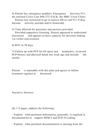 4) Patient has emergency numbers: Emergency Services 911,
the national Crisis Line 800-273-TALK, the MHC Crisis Clinic.
Patient was instructed to go to nearest ER or call 911 if they
become actively suicidal and/or homicidal.
5) Time allowed for questions and answers provided.
Provided supportive listening. Patient appeared to understand
discussion and appears to have capacity for decision making
via verbal conversation.
6) RTC in 30 days
7) Follow up with PCP for GI upset and headaches, reviewed
PCP history and physical dated one week ago and include lab
results
Patient is amenable with this plan and agrees to follow
treatment regimen as discussed.
Narrative Answers
[In 1-2 pages, address the following:
· Explain what pertinent information, generally, is required in
documentation to support DSM-5 and ICD-10 coding.
· Explain what pertinent documentation is missing from the
 