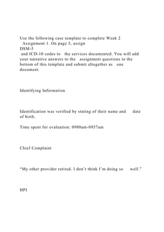 Use the following case template to complete Week 2
Assignment 1. On page 5, assign
DSM-5
and ICD-10 codes to the services documented. You will add
your narrative answers to the assignment questions to the
bottom of this template and submit altogether as one
document.
Identifying Information
Identification was verified by stating of their name and date
of birth.
Time spent for evaluation: 0900am-0957am
Chief Complaint
“My other provider retired. I don’t think I’m doing so well.”
HPI
 