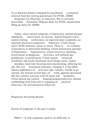 25 yo Russian female evaluated for psychiatric evaluation
referred from her retiring practitioner for PTSD, ADHD,
Stimulant Use Disorder, in remission. She is currently
prescribed fluoxetine 20mg po daily for PTSD, atomoxetine
80mg po daily for ADHD.
Today, client denied symptoms of depression, denied anergia,
anhedonia, amotivation, no anxiety, denied frequent worry,
reports feeling restlessness, no reported panic symptoms, no
reported obsessive/compulsive behaviors. Client denies
active SI/HI ideations, plans or intent. There is no evidence
of psychosis or delusional thinking. Client denied past episodes
of hypomania, hyperactivity, erratic/excessive spending,
involvement in dangerous activities, self-inflated ego,
grandiosity, or promiscuity. Client reports increased
irritability and easily frustrated, loses things easily, makes
mistakes, hard time focusing and concentrating, affecting her
job. Has low frustration tolerance, sleeping 5–6 hrs/24hrs
reports nightmares of previous rape, isolates, fearful to go
outside, has missed several days of work, appetite decreased.
She has somatic concerns with GI upset and headaches.
Client denied any current binging/purging behaviors, denied
withholding food from self or engaging in anorexic
behaviors. No self-mutilation behaviors.
Diagnostic Screening Results
Screen of symptoms in the past 2 weeks:
PHQ 9 = 0 with symptoms rated as no difficulty in
 