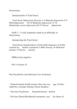 functioning
Interpretation of Total Score
Total Score Depression Severity 1-4 Minimal depression 5-9
Mild depression 10-14 Moderate depression 15-19
Moderately severe depression 20-27 Severe depression
GAD 7 = 2 with symptoms rated as no difficulty in
functioning
Interpreting the Total Score:
Total Score Interpretation ≥10 Possible diagnosis of GAD;
confirm by further evaluation 5 Mild Anxiety 10 Moderate
anxiety 15 Severe anxiety
MDQ screen negative
PCL-5 Screen 32
Past Psychiatric and Substance Use Treatment
· Entered mental health system when she was age 19 after
raped by a stranger during a house burglary.
· Previous Psychiatric Hospitalizations: denied
· Previous Detox/Residential treatments: one for abuse of
 