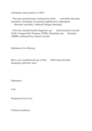 stimulants and cocaine in 2015
· Previous psychotropic medication trials: sertraline (became
suicidal), trazodone (worsened nightmares), bupropion
(became suicidal), Adderall (began abusing)
· Previous mental health diagnosis per client/medical record:
GAD, Unspecified Trauma, PTSD, Stimulant use disorder,
ADHD confirmed by school records
Substance Use History
Have you used/abused any of the following (include
frequency/amt/last use):
Substance
Y/N
Frequency/Last Use
Tobacco products
 
