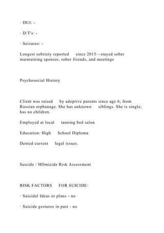 · DUI: -
· D/T's: -
· Seizures: -
Longest sobriety reported since 2015—stayed sober
maintaining sponsor, sober friends, and meetings
Psychosocial History
Client was raised by adoptive parents since age 6; from
Russian orphanage. She has unknown siblings. She is single;
has no children.
Employed at local tanning bed salon
Education: High School Diploma
Denied current legal issues.
Suicide / HOmicide Risk Assessment
RISK FACTORS FOR SUICIDE:
· Suicidal Ideas or plans - no
· Suicide gestures in past - no
 
