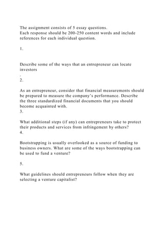 The assignment consists of 5 essay questions.
Each response should be 200-250 content words and include
references for each individual question.
1.
Describe some of the ways that an entrepreneur can locate
investors
.
2.
As an entrepreneur, consider that financial measurements should
be prepared to measure the company’s performance. Describe
the three standardized financial documents that you should
become acquainted with.
3.
What additional steps (if any) can entrepreneurs take to protect
their products and services from infringement by others?
4.
Bootstrapping is usually overlooked as a source of funding to
business owners. What are some of the ways bootstrapping can
be used to fund a venture?
5.
What guidelines should entrepreneurs follow when they are
selecting a venture capitalist?
 