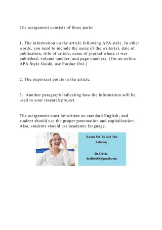 The assignment consists of three parts:
1. The information on the article following APA style. In other
words, you need to include the name of the writer(s), date of
publication, title of article, name of journal where it was
published, volume number, and page numbers. (For an online
APA Style Guide, use Purdue Owl.)
2. The important points in the article.
3. Another paragraph indicating how the information will be
used in your research project.
The assignment must be written on standard English, and
student should use the proper punctuation and capitalization.
Also, students should use academic language.
 
