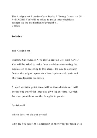 The Assignment Examine Case Study: A Young Caucasian Girl
with ADHD You will be asked to make three decisions
concerning the medication to prescribe...
Unlock
Solution
The Assignment
Examine Case Study: A Young Caucasian Girl with ADHD
You will be asked to make three decisions concerning the
medication to prescribe to this client. Be sure to consider
factors that might impact the client’s pharmacokinetic and
pharmacodynamic processes.
At each decision point there will be three decisions. I will
choose one out of the three and give the outcome. At each
decision point these are the thoughts to ponder:
Decision #1
Which decision did you select?
Why did you select this decision? Support your response with
 