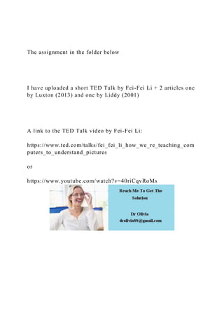 The assignment in the folder below
I have uploaded a short TED Talk by Fei-Fei Li + 2 articles one
by Luxton (2013) and one by Liddy (2001)
A link to the TED Talk video by Fei-Fei Li:
https://www.ted.com/talks/fei_fei_li_how_we_re_teaching_com
puters_to_understand_pictures
or
https://www.youtube.com/watch?v=40riCqvRoMs
 