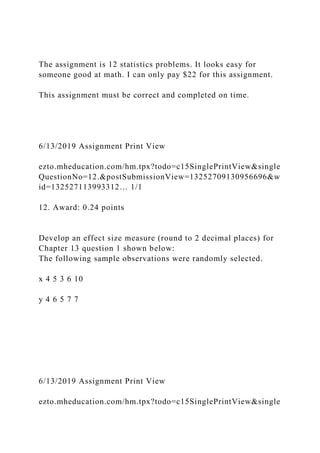 The assignment is 12 statistics problems. It looks easy for
someone good at math. I can only pay $22 for this assignment.
This assignment must be correct and completed on time.
6/13/2019 Assignment Print View
ezto.mheducation.com/hm.tpx?todo=c15SinglePrintView&single
QuestionNo=12.&postSubmissionView=13252709130956696&w
id=132527113993312… 1/1
12. Award: 0.24 points
Develop an effect size measure (round to 2 decimal places) for
Chapter 13 question 1 shown below:
The following sample observations were randomly selected.
x 4 5 3 6 10
y 4 6 5 7 7
6/13/2019 Assignment Print View
ezto.mheducation.com/hm.tpx?todo=c15SinglePrintView&single
 