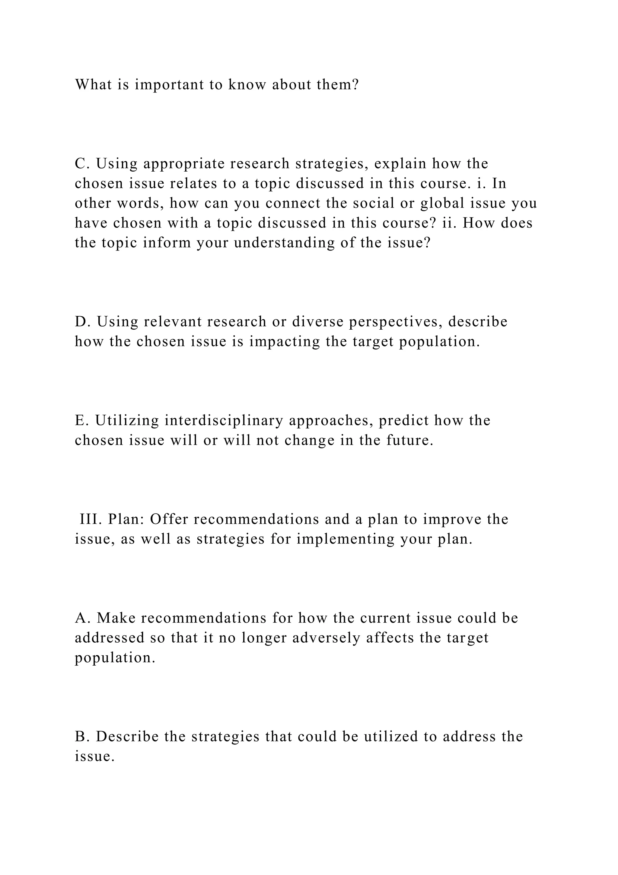 What is important to know about them?
C. Using appropriate research strategies, explain how the
chosen issue relates to a topic discussed in this course. i. In
other words, how can you connect the social or global issue you
have chosen with a topic discussed in this course? ii. How does
the topic inform your understanding of the issue?
D. Using relevant research or diverse perspectives, describe
how the chosen issue is impacting the target population.
E. Utilizing interdisciplinary approaches, predict how the
chosen issue will or will not change in the future.
III. Plan: Offer recommendations and a plan to improve the
issue, as well as strategies for implementing your plan.
A. Make recommendations for how the current issue could be
addressed so that it no longer adversely affects the target
population.
B. Describe the strategies that could be utilized to address the
issue.
 