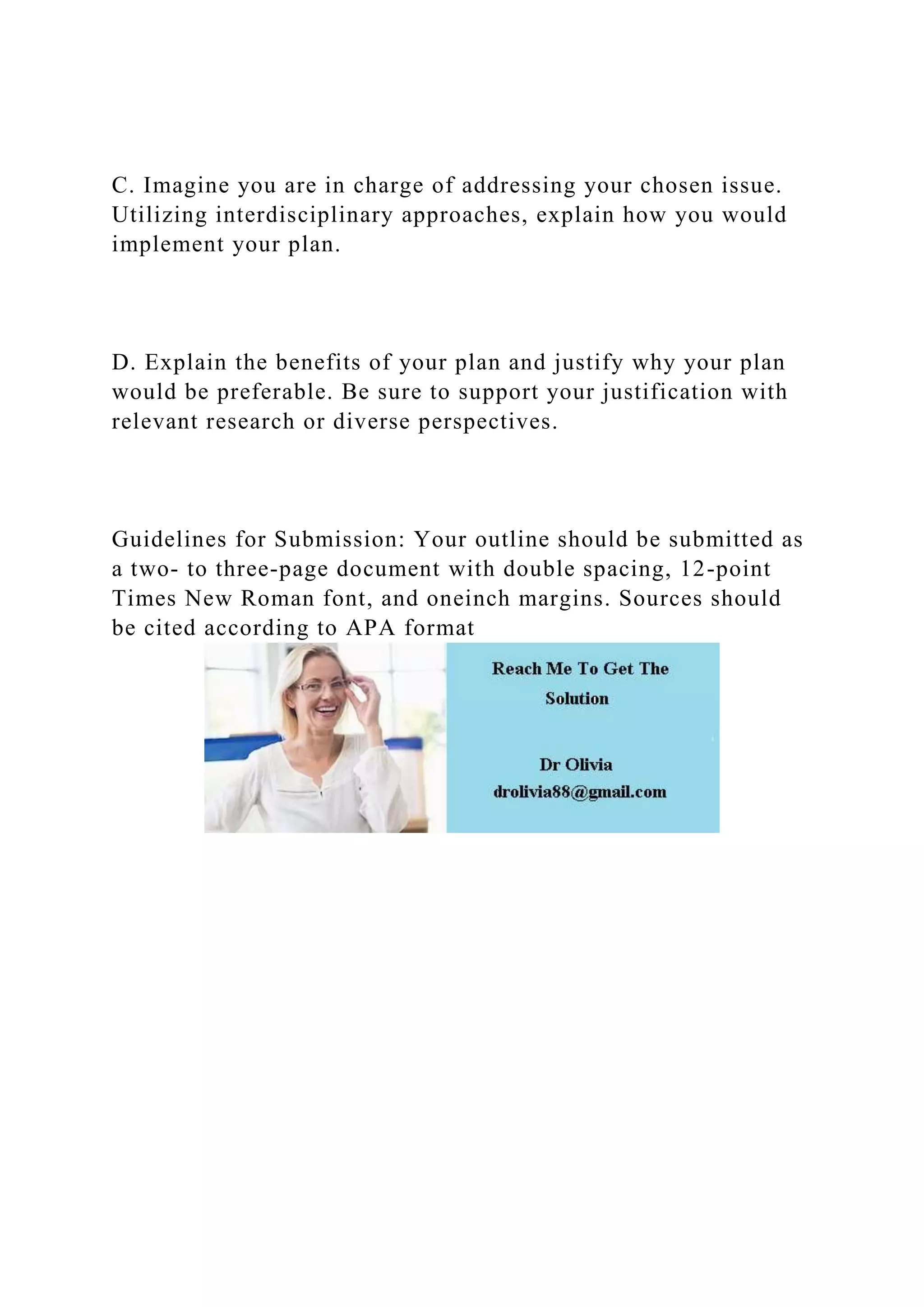 C. Imagine you are in charge of addressing your chosen issue.
Utilizing interdisciplinary approaches, explain how you would
implement your plan.
D. Explain the benefits of your plan and justify why your plan
would be preferable. Be sure to support your justification with
relevant research or diverse perspectives.
Guidelines for Submission: Your outline should be submitted as
a two- to three-page document with double spacing, 12-point
Times New Roman font, and oneinch margins. Sources should
be cited according to APA format
 