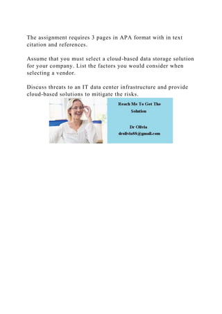 The assignment requires 3 pages in APA format with in text
citation and references.
Assume that you must select a cloud-based data storage solution
for your company. List the factors you would consider when
selecting a vendor.
Discuss threats to an IT data center infrastructure and provide
cloud-based solutions to mitigate the risks.
 
