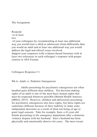 The Assignment
Respond
to at least
two
of your colleagues by recommending at least one additional
way you would treat a child or adolescent client differently than
you would an adult and at least one additional way you would
address the legal and ethical issues involved.
Support your responses with evidence-based literature with at
least two references in each colleague’s response with proper
citation in APA Format.
Colleagues Response # 1
Wk 6- Adult vs. Pediatric Emergencies
Adults presenting for psychiatric emergencies are often
handled quite different than children. The decision-making
rights of an adult is one of the most basic human rights that
must be respected whenever possible (Mental Health America
[MHA], 2015). However, children and adolescents presenting
for psychiatric emergencies also have rights, but these rights are
sometimes different because of their inability to make some
independent decisions as a result of them not being of age to
grant legal consent. Take for example, Sara, a 41-year-old
female presenting to the emergency department after a domestic
violence dispute with her husband. Sara’s husband has been
physically and emotionally abusive for years. The most recent
 