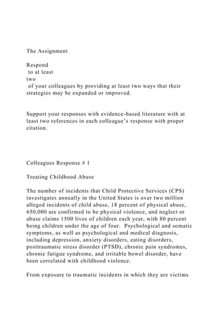 The Assignment
Respond
to at least
two
of your colleagues by providing at least two ways that their
strategies may be expanded or improved.
Support your responses with evidence-based literature with at
least two references in each colleague’s response with proper
citation.
Colleagues Response # 1
Treating Childhood Abuse
The number of incidents that Child Protective Services (CPS)
investigates annually in the United States is over two million
alleged incidents of child abuse, 18 percent of physical abuse,
650,000 are confirmed to be physical violence, and neglect or
abuse claims 1500 lives of children each year, with 80 percent
being children under the age of four. Psychological and somatic
symptoms, as well as psychological and medical diagnosis,
including depression, anxiety disorders, eating disorders,
posttraumatic stress disorder (PTSD), chronic pain syndromes,
chronic fatigue syndrome, and irritable bowel disorder, have
been correlated with childhood violence.
From exposure to traumatic incidents in which they are victims
 