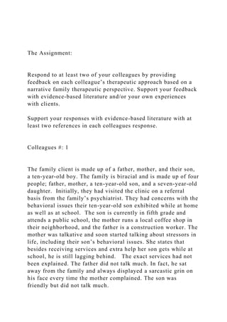 The Assignment:
Respond to at least two of your colleagues by providing
feedback on each colleague’s therapeutic approach based on a
narrative family therapeutic perspective. Support your feedback
with evidence-based literature and/or your own experiences
with clients.
Support your responses with evidence-based literature with at
least two references in each colleagues response.
Colleagues #: 1
The family client is made up of a father, mother, and their son,
a ten-year-old boy. The family is biracial and is made up of four
people; father, mother, a ten-year-old son, and a seven-year-old
daughter. Initially, they had visited the clinic on a referral
basis from the family’s psychiatrist. They had concerns with the
behavioral issues their ten-year-old son exhibited while at home
as well as at school. The son is currently in fifth grade and
attends a public school, the mother runs a local coffee shop in
their neighborhood, and the father is a construction worker. The
mother was talkative and soon started talking about stressors in
life, including their son’s behavioral issues. She states that
besides receiving services and extra help her son gets while at
school, he is still lagging behind. The exact services had not
been explained. The father did not talk much. In fact, he sat
away from the family and always displayed a sarcastic grin on
his face every time the mother complained. The son was
friendly but did not talk much.
 