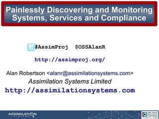 Painlessly Discovering and MonitoringPainlessly Discovering and Monitoring
Systems, Services and ComplianceSystems, Services and Compliance
#AssimProj @OSSAlanR
http://assimproj.org/
Alan Robertson <alanr@assimilationsystems.com>
Assimilation Systems Limited
http://assimilationsystems.com
 