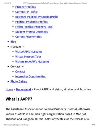 11/19/2019 AAPP | Assistance Association for Political Prisoners (Burma) » About AAPP and Vision, Mission, and Activities
https://aappb.org/background/about-aapp/ 7/13
Prisoner Profiles
Current PP Profile
Released Political Prisoners profile
Political Prisoners Profiles
Fallen Political Prisoners (Eng)
Student Protest Detainees
Current Prisoner Bios
Blog
Museum 
Visit AAPP’s Museums
Virtual Museum Tour
Visitors to AAPP’s Museums
Contact 
Contact
Internship Opportunities
Photo Gallery
Home > Background > About AAPP and Vision, Mission, and Activities
What is AAPP?
The Assistance Association for Political Prisoners (Burma), otherwise
known as AAPP, is a human rights organization based in Mae Sot,
Thailand and Rangoon, Burma. AAPP advocates for the release of all
 