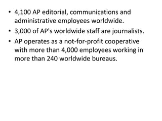 • 4,100 AP editorial, communications and
administrative employees worldwide.
• 3,000 of AP's worldwide staff are journalists.
• AP operates as a not-for-profit cooperative
with more than 4,000 employees working in
more than 240 worldwide bureaus.
 