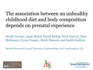 The association between an unhealthy
childhood diet and body composition
depends on prenatal experience
Sarah Crozier, Janis Baird, Hazel Inskip, Nick Harvey, Sian
Robinson, Cyrus Cooper, Mark Hanson and Keith Godfrey
Medical Research Council Lifecourse Epidemiology Unit, Southampton, UK
 
