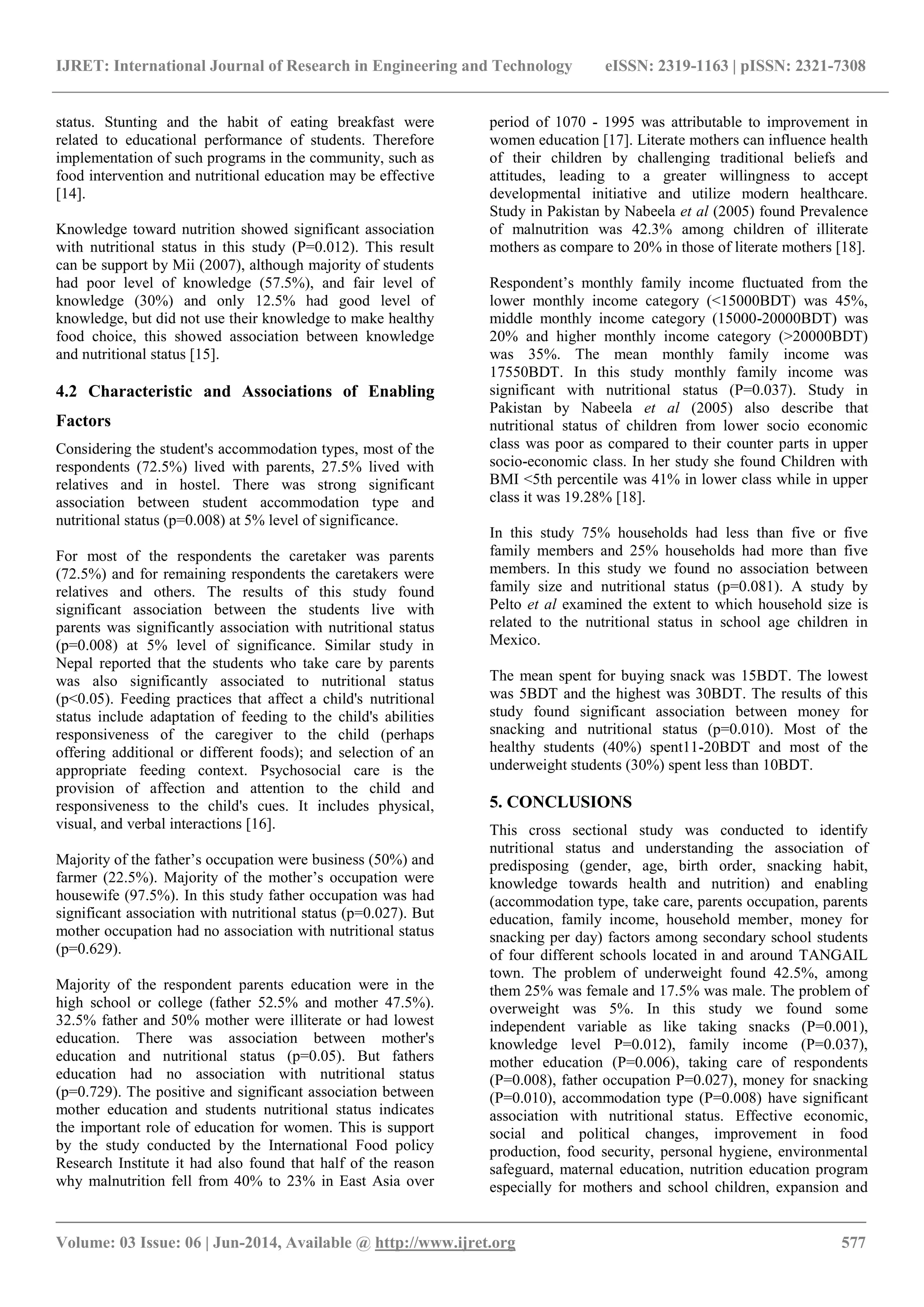 IJRET: International Journal of Research in Engineering and Technology eISSN: 2319-1163 | pISSN: 2321-7308
_______________________________________________________________________________________
Volume: 03 Issue: 06 | Jun-2014, Available @ http://www.ijret.org 577
status. Stunting and the habit of eating breakfast were
related to educational performance of students. Therefore
implementation of such programs in the community, such as
food intervention and nutritional education may be effective
[14].
Knowledge toward nutrition showed significant association
with nutritional status in this study (P=0.012). This result
can be support by Mii (2007), although majority of students
had poor level of knowledge (57.5%), and fair level of
knowledge (30%) and only 12.5% had good level of
knowledge, but did not use their knowledge to make healthy
food choice, this showed association between knowledge
and nutritional status [15].
4.2 Characteristic and Associations of Enabling
Factors
Considering the student's accommodation types, most of the
respondents (72.5%) lived with parents, 27.5% lived with
relatives and in hostel. There was strong significant
association between student accommodation type and
nutritional status (p=0.008) at 5% level of significance.
For most of the respondents the caretaker was parents
(72.5%) and for remaining respondents the caretakers were
relatives and others. The results of this study found
significant association between the students live with
parents was significantly association with nutritional status
(p=0.008) at 5% level of significance. Similar study in
Nepal reported that the students who take care by parents
was also significantly associated to nutritional status
(p<0.05). Feeding practices that affect a child's nutritional
status include adaptation of feeding to the child's abilities
responsiveness of the caregiver to the child (perhaps
offering additional or different foods); and selection of an
appropriate feeding context. Psychosocial care is the
provision of affection and attention to the child and
responsiveness to the child's cues. It includes physical,
visual, and verbal interactions [16].
Majority of the father’s occupation were business (50%) and
farmer (22.5%). Majority of the mother’s occupation were
housewife (97.5%). In this study father occupation was had
significant association with nutritional status (p=0.027). But
mother occupation had no association with nutritional status
(p=0.629).
Majority of the respondent parents education were in the
high school or college (father 52.5% and mother 47.5%).
32.5% father and 50% mother were illiterate or had lowest
education. There was association between mother's
education and nutritional status (p=0.05). But fathers
education had no association with nutritional status
(p=0.729). The positive and significant association between
mother education and students nutritional status indicates
the important role of education for women. This is support
by the study conducted by the International Food policy
Research Institute it had also found that half of the reason
why malnutrition fell from 40% to 23% in East Asia over
period of 1070 - 1995 was attributable to improvement in
women education [17]. Literate mothers can influence health
of their children by challenging traditional beliefs and
attitudes, leading to a greater willingness to accept
developmental initiative and utilize modern healthcare.
Study in Pakistan by Nabeela et al (2005) found Prevalence
of malnutrition was 42.3% among children of illiterate
mothers as compare to 20% in those of literate mothers [18].
Respondent’s monthly family income fluctuated from the
lower monthly income category (<15000BDT) was 45%,
middle monthly income category (15000-20000BDT) was
20% and higher monthly income category (>20000BDT)
was 35%. The mean monthly family income was
17550BDT. In this study monthly family income was
significant with nutritional status (P=0.037). Study in
Pakistan by Nabeela et al (2005) also describe that
nutritional status of children from lower socio economic
class was poor as compared to their counter parts in upper
socio-economic class. In her study she found Children with
BMI <5th percentile was 41% in lower class while in upper
class it was 19.28% [18].
In this study 75% households had less than five or five
family members and 25% households had more than five
members. In this study we found no association between
family size and nutritional status (p=0.081). A study by
Pelto et al examined the extent to which household size is
related to the nutritional status in school age children in
Mexico.
The mean spent for buying snack was 15BDT. The lowest
was 5BDT and the highest was 30BDT. The results of this
study found significant association between money for
snacking and nutritional status (p=0.010). Most of the
healthy students (40%) spent11-20BDT and most of the
underweight students (30%) spent less than 10BDT.
5. CONCLUSIONS
This cross sectional study was conducted to identify
nutritional status and understanding the association of
predisposing (gender, age, birth order, snacking habit,
knowledge towards health and nutrition) and enabling
(accommodation type, take care, parents occupation, parents
education, family income, household member, money for
snacking per day) factors among secondary school students
of four different schools located in and around TANGAIL
town. The problem of underweight found 42.5%, among
them 25% was female and 17.5% was male. The problem of
overweight was 5%. In this study we found some
independent variable as like taking snacks (P=0.001),
knowledge level P=0.012), family income (P=0.037),
mother education (P=0.006), taking care of respondents
(P=0.008), father occupation P=0.027), money for snacking
(P=0.010), accommodation type (P=0.008) have significant
association with nutritional status. Effective economic,
social and political changes, improvement in food
production, food security, personal hygiene, environmental
safeguard, maternal education, nutrition education program
especially for mothers and school children, expansion and
 