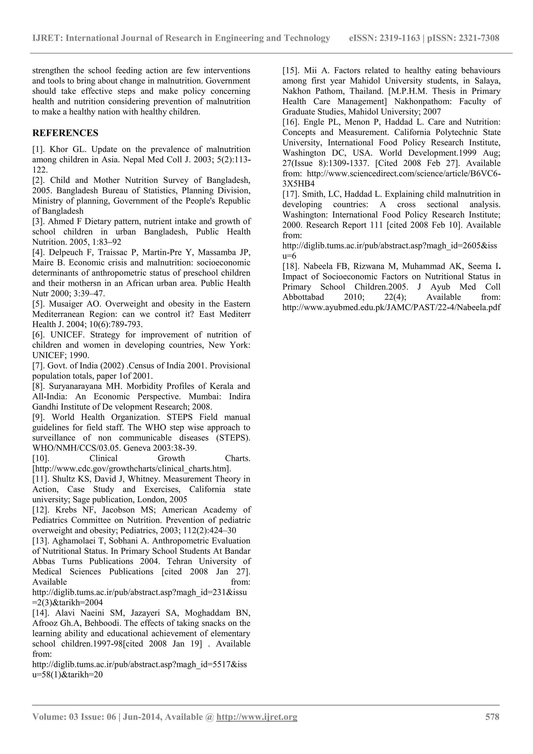 IJRET: International Journal of Research in Engineering and Technology eISSN: 2319-1163 | pISSN: 2321-7308
_______________________________________________________________________________________
Volume: 03 Issue: 06 | Jun-2014, Available @ http://www.ijret.org 578
strengthen the school feeding action are few interventions
and tools to bring about change in malnutrition. Government
should take effective steps and make policy concerning
health and nutrition considering prevention of malnutrition
to make a healthy nation with healthy children.
REFERENCES
[1]. Khor GL. Update on the prevalence of malnutrition
among children in Asia. Nepal Med Coll J. 2003; 5(2):113-
122.
[2]. Child and Mother Nutrition Survey of Bangladesh,
2005. Bangladesh Bureau of Statistics, Planning Division,
Ministry of planning, Government of the People's Republic
of Bangladesh
[3]. Ahmed F Dietary pattern, nutrient intake and growth of
school children in urban Bangladesh, Public Health
Nutrition. 2005, 1:83–92
[4]. Delpeuch F, Traissac P, Martin-Pre Y, Massamba JP,
Maire B. Economic crisis and malnutrition: socioeconomic
determinants of anthropometric status of preschool children
and their mothersn in an African urban area. Public Health
Nutr 2000; 3:39–47.
[5]. Musaiger AO. Overweight and obesity in the Eastern
Mediterranean Region: can we control it? East Mediterr
Health J. 2004; 10(6):789-793.
[6]. UNICEF. Strategy for improvement of nutrition of
children and women in developing countries, New York:
UNICEF; 1990.
[7]. Govt. of India (2002) .Census of India 2001. Provisional
population totals, paper 1of 2001.
[8]. Suryanarayana MH. Morbidity Profiles of Kerala and
All-India: An Economic Perspective. Mumbai: Indira
Gandhi Institute of De velopment Research; 2008.
[9]. World Health Organization. STEPS Field manual
guidelines for field staff. The WHO step wise approach to
surveillance of non communicable diseases (STEPS).
WHO/NMH/CCS/03.05. Geneva 2003:38-39.
[10]. Clinical Growth Charts.
[http://www.cdc.gov/growthcharts/clinical_charts.htm].
[11]. Shultz KS, David J, Whitney. Measurement Theory in
Action, Case Study and Exercises, California state
university; Sage publication, London, 2005
[12]. Krebs NF, Jacobson MS; American Academy of
Pediatrics Committee on Nutrition. Prevention of pediatric
overweight and obesity; Pediatrics, 2003; 112(2):424–30
[13]. Aghamolaei T, Sobhani A. Anthropometric Evaluation
of Nutritional Status. In Primary School Students At Bandar
Abbas Turns Publications 2004. Tehran University of
Medical Sciences Publications [cited 2008 Jan 27].
Available from:
http://diglib.tums.ac.ir/pub/abstract.asp?magh_id=231&issu
=2(3)&tarikh=2004
[14]. Alavi Naeini SM, Jazayeri SA, Moghaddam BN,
Afrooz Gh.A, Behboodi. The effects of taking snacks on the
learning ability and educational achievement of elementary
school children.1997-98[cited 2008 Jan 19] . Available
from:
http://diglib.tums.ac.ir/pub/abstract.asp?magh_id=5517&iss
u=58(1)&tarikh=20
[15]. Mii A. Factors related to healthy eating behaviours
among first year Mahidol University students, in Salaya,
Nakhon Pathom, Thailand. [M.P.H.M. Thesis in Primary
Health Care Management] Nakhonpathom: Faculty of
Graduate Studies, Mahidol University; 2007
[16]. Engle PL, Menon P, Haddad L. Care and Nutrition:
Concepts and Measurement. California Polytechnic State
University, International Food Policy Research Institute,
Washington DC, USA. World Development.1999 Aug;
27(Issue 8):1309-1337. [Cited 2008 Feb 27]. Available
from: http://www.sciencedirect.com/science/article/B6VC6-
3X5HB4
[17]. Smith, LC, Haddad L. Explaining child malnutrition in
developing countries: A cross sectional analysis.
Washington: International Food Policy Research Institute;
2000. Research Report 111 [cited 2008 Feb 10]. Available
from:
http://diglib.tums.ac.ir/pub/abstract.asp?magh_id=2605&iss
u=6
[18]. Nabeela FB, Rizwana M, Muhammad AK, Seema I.
Impact of Socioeconomic Factors on Nutritional Status in
Primary School Children.2005. J Ayub Med Coll
Abbottabad 2010; 22(4); Available from:
http://www.ayubmed.edu.pk/JAMC/PAST/22-4/Nabeela.pdf
 