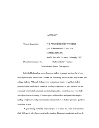 ABSTRACT
Title of dissertation: THE ASSOCIATION OF STUDENT
QUESTIONING WITH READING
COMPREHENSION
Ana M. Taboada, Doctor of Philosophy, 2003
Dissertation directed by: Professor John T. Guthrie
Department of Human Development
In the field of reading comprehension, student-generated questions have been
investigated within instructional contexts for elementary, middle school, high school, and
college students. Although findings from instructional studies reveal that student-
generated questions have an impact on reading comprehension, past research has not
examined why student-generated questions improve text comprehension. This study
investigated the relationship of student-generated questions and prior knowledge to
reading comprehension by examining the characteristics of student-generated questions
in relation to text.
A Questioning Hierarchy was developed to examine the extent that questions
elicit different levels of conceptual understanding. The questions of third- and fourth-
 