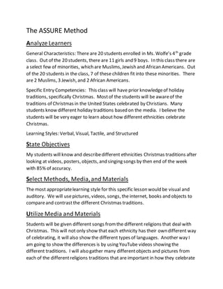 The ASSURE Method 
Analyze Learners 
General Characteristics: There are 20 students enrolled in Ms. Wolfe’s 4th grade 
class. Out of the 20 students, there are 11 girls and 9 boys. In this class there are 
a select few of minorities, which are Muslims, Jewish and African Americans. Out 
of the 20 students in the class, 7 of these children fit into these minorities. There 
are 2 Muslims, 3 Jewish, and 2 African Americans. 
Specific Entry Competencies: This class will have prior knowledge of holiday 
traditions, specifically Christmas. Most of the students will be aware of the 
traditions of Christmas in the United States celebrated by Christians. Many 
students know different holiday traditions based on the media. I believe the 
students will be very eager to learn about how different ethnicities celebrate 
Christmas. 
Learning Styles: Verbal, Visual, Tactile, and Structured 
State Objectives 
My students will know and describe different ethnicities Christmas traditions after 
looking at videos, posters, objects, and singing songs by then end of the week 
with 85% of accuracy. 
Select Methods, Media, and Materials 
The most appropriate learning style for this specific lesson would be visual and 
auditory. We will use pictures, videos, songs, the internet, books and objects to 
compare and contrast the different Christmas traditions. 
Utilize Media and Materials 
Students will be given different songs from the different religions that deal with 
Christmas. This will not only show that each ethnicity has their own different way 
of celebrating, it will also show the different types of languages. Another way I 
am going to show the differences is by using YouTube videos showing the 
different traditions. I will also gather many different objects and pictures from 
each of the different religions traditions that are important in how they celebrate 
 
