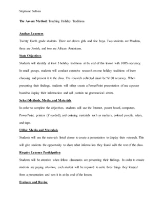Stephanie Sullivan
The Assure Method: Teaching Holiday Traditions
Analyze Learners
Twenty fourth grade students. There are eleven girls and nine boys. Two students are Muslims,
three are Jewish, and two are African Americans.
State Objectives
Students will identify at least 5 holiday traditions at the end of this lesson with 100% accuracy.
In small groups, students will conduct extensive research on one holiday traditions of there
choosing and present it to the class. The research collected must be %100 accuracy. When
presenting their findings, students will either create a PowerPoint presentation of use a poster
board to display their information and will contain no grammatical errors.
Select Methods, Media, and Materials
In order to complete the objectives, students will use the Internet, poster board, computers,
PowerPoint, printers (if needed), and coloring materials such as markers, colored pencils, rulers,
and tape.
Utilize Media and Materials
Students will use the materials listed above to create a presentation to display their research. This
will give students the opportunity to share what information they found with the rest of the class.
Require Learner Participation
Students will be attentive when fellow classmates are presenting their findings. In order to ensure
students are paying attention, each student will be required to write three things they learned
from a presentation and turn it in at the end of the lesson.
Evaluate and Revise
 