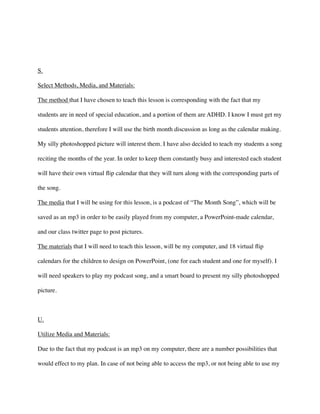 !
!
S.	

Select Methods, Media, and Materials:	

The method that I have chosen to teach this lesson is corresponding with the fact that my
students are in need of special education, and a portion of them are ADHD. I know I must get my
students attention, therefore I will use the birth month discussion as long as the calendar making.
My silly photoshopped picture will interest them. I have also decided to teach my students a song
reciting the months of the year. In order to keep them constantly busy and interested each student
will have their own virtual ﬂip calendar that they will turn along with the corresponding parts of
the song. 	

The media that I will be using for this lesson, is a podcast of “The Month Song”, which will be
saved as an mp3 in order to be easily played from my computer, a PowerPoint-made calendar,
and our class twitter page to post pictures. 	

The materials that I will need to teach this lesson, will be my computer, and 18 virtual ﬂip
calendars for the children to design on PowerPoint, (one for each student and one for myself). I
will need speakers to play my podcast song, and a smart board to present my silly photoshopped
picture. 	

!
U.	

Utilize Media and Materials:	

Due to the fact that my podcast is an mp3 on my computer, there are a number possibilities that
would effect to my plan. In case of not being able to access the mp3, or not being able to use my
 