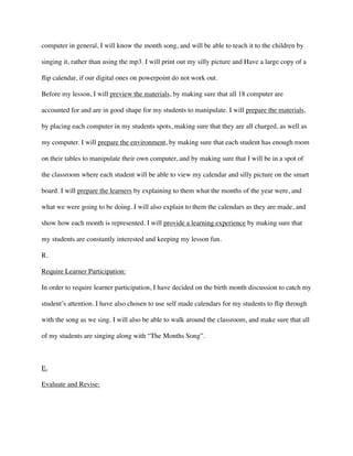 computer in general, I will know the month song, and will be able to teach it to the children by
singing it, rather than using the mp3. I will print out my silly picture and Have a large copy of a
ﬂip calendar, if our digital ones on powerpoint do not work out. 	

Before my lesson, I will preview the materials, by making sure that all 18 computer are
accounted for and are in good shape for my students to manipulate. I will prepare the materials,
by placing each computer in my students spots, making sure that they are all charged, as well as
my computer. I will prepare the environment, by making sure that each student has enough room
on their tables to manipulate their own computer, and by making sure that I will be in a spot of
the classroom where each student will be able to view my calendar and silly picture on the smart
board. I will prepare the learners by explaining to them what the months of the year were, and
what we were going to be doing. I will also explain to them the calendars as they are made, and
show how each month is represented. I will provide a learning experience by making sure that
my students are constantly interested and keeping my lesson fun.	

R.	

Require Learner Participation:	

In order to require learner participation, I have decided on the birth month discussion to catch my
student’s attention. I have also chosen to use self made calendars for my students to ﬂip through
with the song as we sing. I will also be able to walk around the classroom, and make sure that all
of my students are singing along with “The Months Song”. 	

!
E.	

Evaluate and Revise:	

 