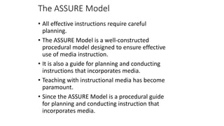 The ASSURE Model
• All effective instructions require careful
planning.
• The ASSURE Model is a well-constructed
procedural model designed to ensure effective
use of media instruction.
• It is also a guide for planning and conducting
instructions that incorporates media.
• Teaching with instructional media has become
paramount.
• Since the ASSURE Model is a procedural guide
for planning and conducting instruction that
incorporates media.
 