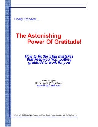 Finally Revealed……

The Astonishing
Power Of Gratitude!
How to fix the 5 big mistakes
that keep you from putting
gratitude to work for you

Wes Hopper
Horn Creek Productions
www.HornCreek.com

Copyright © 2004 by Wes Hopper and Horn Creek Productions LLC All Rights Reserved

 