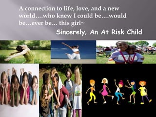 A connection to life, love, and a new
world….who knew I could be….would
be…ever be… this girl~

Sincerely, An At Risk Child

 