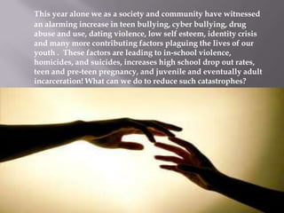 This year alone we as a society and community have witnessed
an alarming increase in teen bullying, cyber bullying, drug
abuse and use, dating violence, low self esteem, identity crisis
and many more contributing factors plaguing the lives of our
youth . These factors are leading to in-school violence,
homicides, and suicides, increases high school drop out rates,
teen and pre-teen pregnancy, and juvenile and eventually adult
incarceration! What can we do to reduce such catastrophes?

 