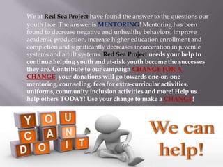 We at Red Sea Project have found the answer to the questions our
youth face. The answer is MENTORING! Mentoring has been
found to decrease negative and unhealthy behaviors, improve
academic production, increase higher education enrollment and
completion and significantly decreases incarceration in juvenile
systems and adult systems. Red Sea Project needs your help to
continue helping youth and at-risk youth become the successes
they are. Contribute to our campaign CHANGE FOR A
CHANGE, your donations will go towards one-on-one
mentoring, counseling, fees for extra-curricular activities,
uniforms, community inclusion activities and more! Help us
help others TODAY! Use your change to make a CHANGE!

 