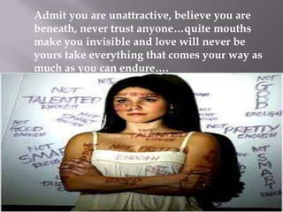 Admit you are unattractive, believe you are
beneath, never trust anyone…quite mouths
make you invisible and love will never be
yours take everything that comes your way as
much as you can endure….

 