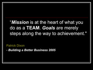 “ Mission  is at the heart of what you do as a  TEAM .  Goals  are merely steps along the way to achievement."  Patrick Dixon   -  Building a Better Business 2005 