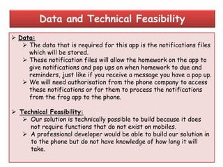  Data:
 The data that is required for this app is the notifications files
which will be stored.
 These notification files will allow the homework on the app to
give notifications and pop ups on when homework to due and
reminders, just like if you receive a message you have a pop up.
 We will need authorisation from the phone company to access
these notifications or for them to process the notifications
from the frog app to the phone.
 Technical Feasibility:
 Our solution is technically possible to build because it does
not require functions that do not exist on mobiles.
 A professional developer would be able to build our solution in
to the phone but do not have knowledge of how long it will
take.
Data and Technical Feasibility
 