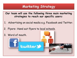 Our team will use the following three main marketing
strategies to reach our specific users:
1. Advertising on social media e.g. Facebook and Twitter.
2. Flyers- Hand out flyers to local schools.
3. Word of mouth.
Marketing Strategy
 