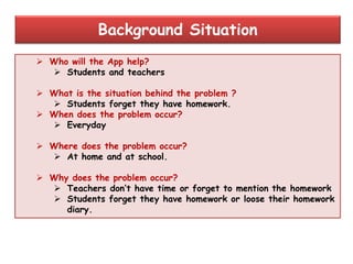  Who will the App help?
 Students and teachers
 What is the situation behind the problem ?
 Students forget they have homework.
 When does the problem occur?
 Everyday
 Where does the problem occur?
 At home and at school.
 Why does the problem occur?
 Teachers don‟t have time or forget to mention the homework
 Students forget they have homework or loose their homework
diary.
Background Situation
 