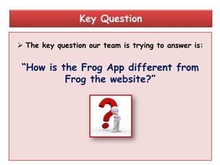  The key question our team is trying to answer is:
“How is the Frog App different from
Frog the website?”
Key Question
 