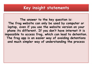 The answer to the key question is:
The frog website can only be used by computer or
laptop, even if you use the website version on your
phone its different. If you don‟t have internet it is
impossible to access frog, which can lead to detention.
The frog app is an easier way of avoiding detentions
and much simpler way of understanding the process
Key insight statements
 